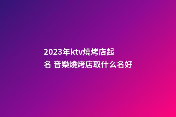 2023年ktv燒烤店起名 音樂燒烤店取什么名好